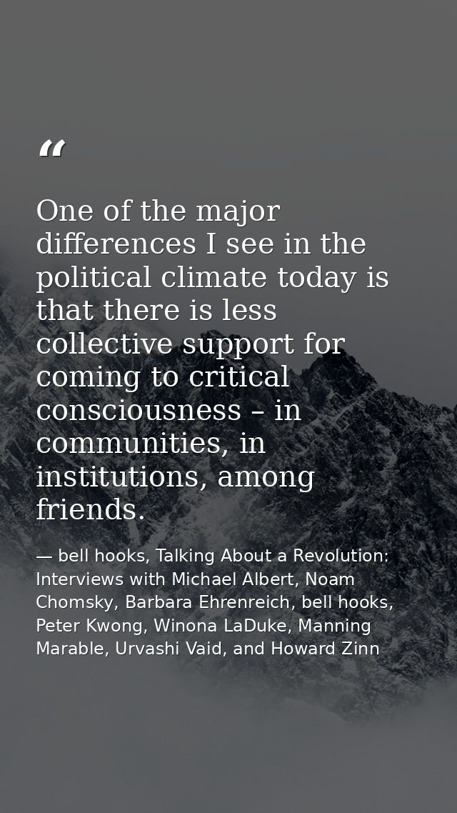 One of the major differences I see in the political climate today is that there is less collective support for coming to — bell hooks, Talking About a Revolution: Interviews with Michael Albert, Noam Chomsky, Barbara Ehrenreich, bell hooks, Peter Kwong, Winona LaDuke, Manning Marable, Urvashi Vaid, and Howard Zinn