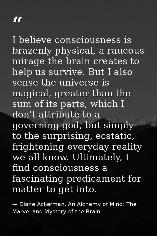 I believe consciousness is brazenly physical, a raucous mirage the brain creates to help us survive. But I also sense th — Diane Ackerman, An Alchemy of Mind: The Marvel and Mystery of the Brain