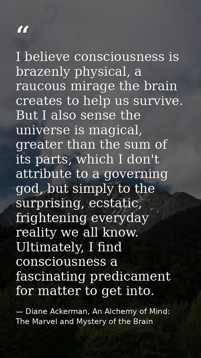I believe consciousness is brazenly physical, a raucous mirage the brain creates to help us survive. But I also sense th — Diane Ackerman, An Alchemy of Mind: The Marvel and Mystery of the Brain