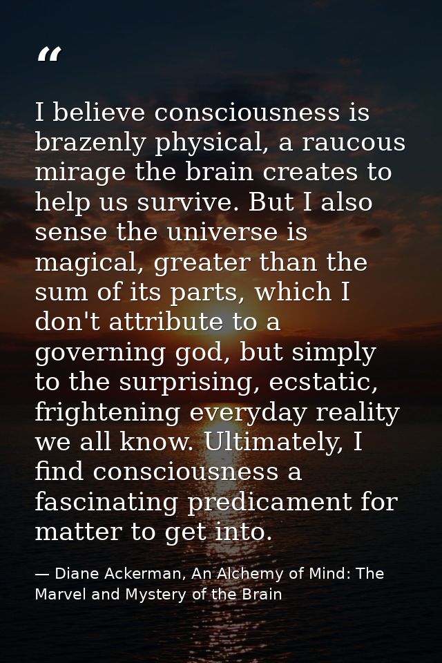I believe consciousness is brazenly physical, a raucous mirage the brain creates to help us survive. But I also sense th — Diane Ackerman, An Alchemy of Mind: The Marvel and Mystery of the Brain