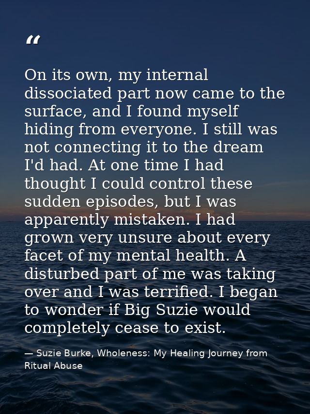 On its own, my internal dissociated part now came to the surface, and I found myself hiding from everyone. I still was n — Suzie Burke, Wholeness: My Healing Journey from Ritual Abuse