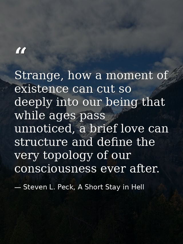 Strange, how a moment of existence can cut so deeply into our being that while ages pass unnoticed, a brief love can str — Steven L. Peck, A Short Stay in Hell