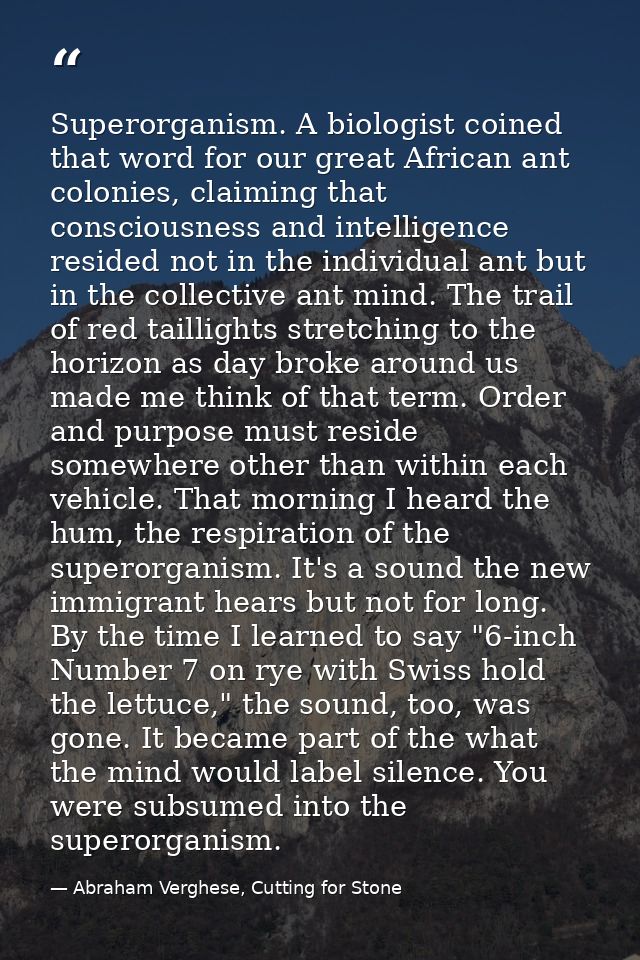 Superorganism. A biologist coined that word for our great African ant colonies, claiming that consciousness and intellig — Abraham Verghese, Cutting for Stone