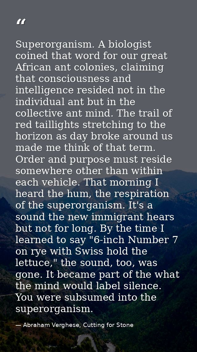 Superorganism. A biologist coined that word for our great African ant colonies, claiming that consciousness and intellig — Abraham Verghese, Cutting for Stone