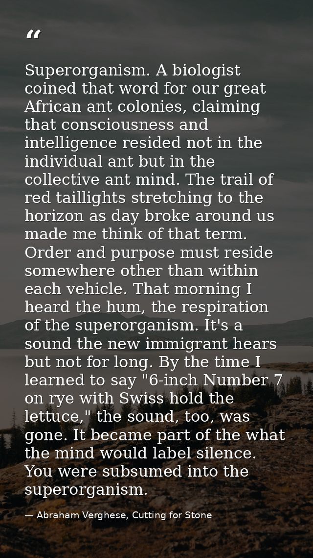 Superorganism. A biologist coined that word for our great African ant colonies, claiming that consciousness and intellig — Abraham Verghese, Cutting for Stone