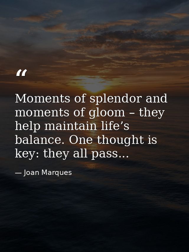 Moments of splendor and moments of gloom – they help maintain life’s balance. One thought is key: they all pass... — Joan Marques