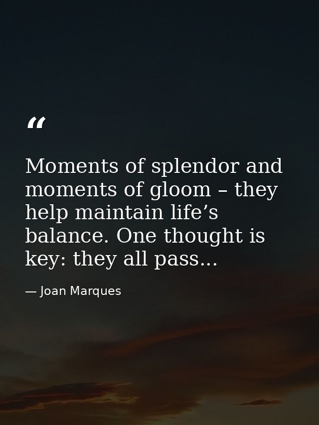 Moments of splendor and moments of gloom – they help maintain life’s balance. One thought is key: they all pass... — Joan Marques
