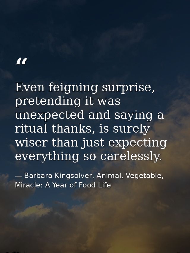 Even feigning surprise, pretending it was unexpected and saying a ritual thanks, is surely wiser than just expecting eve — Barbara Kingsolver, Animal, Vegetable, Miracle: A Year of Food Life