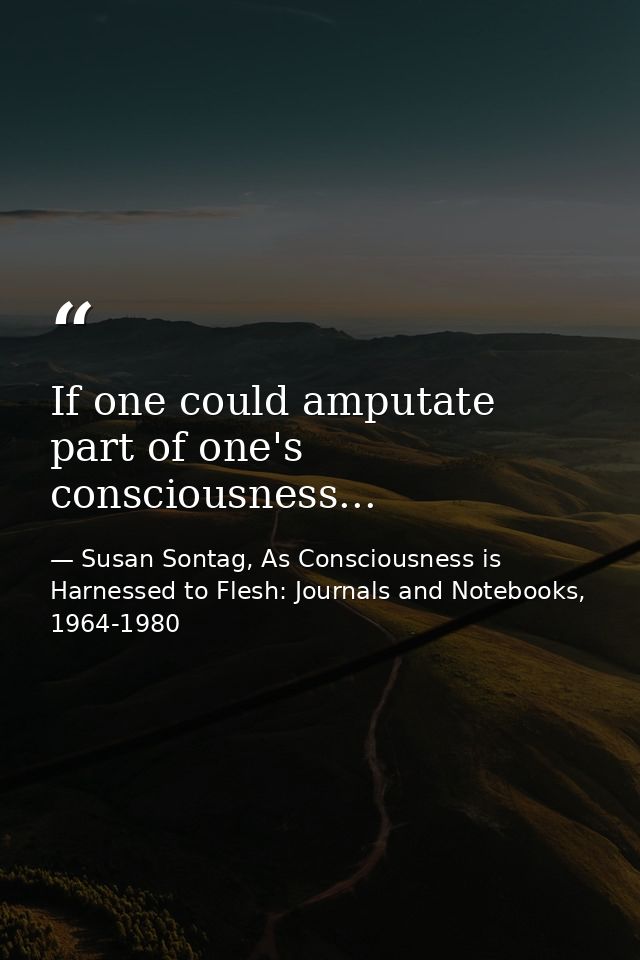 If one could amputate part of one's consciousness... — Susan Sontag, As Consciousness is Harnessed to Flesh: Journals and Notebooks, 1964-1980