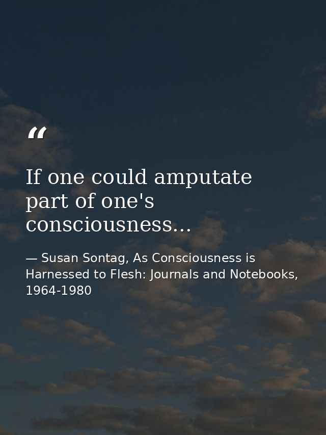 If one could amputate part of one's consciousness... — Susan Sontag, As Consciousness is Harnessed to Flesh: Journals and Notebooks, 1964-1980