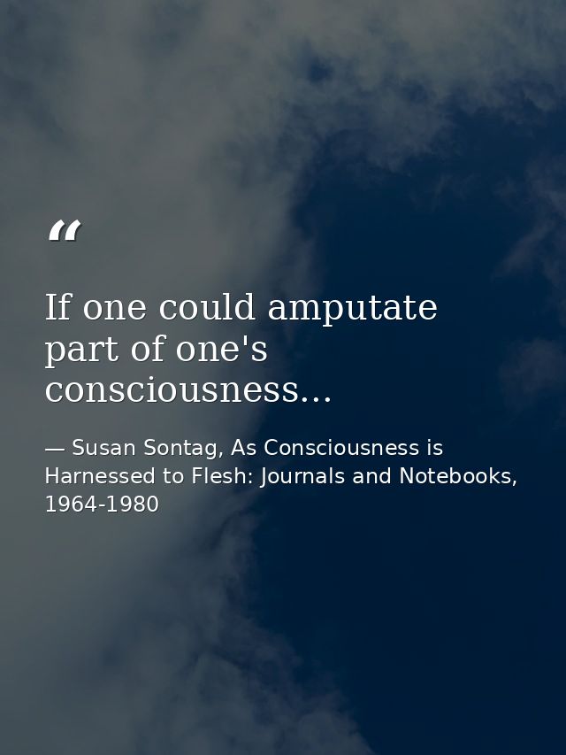 If one could amputate part of one's consciousness... — Susan Sontag, As Consciousness is Harnessed to Flesh: Journals and Notebooks, 1964-1980