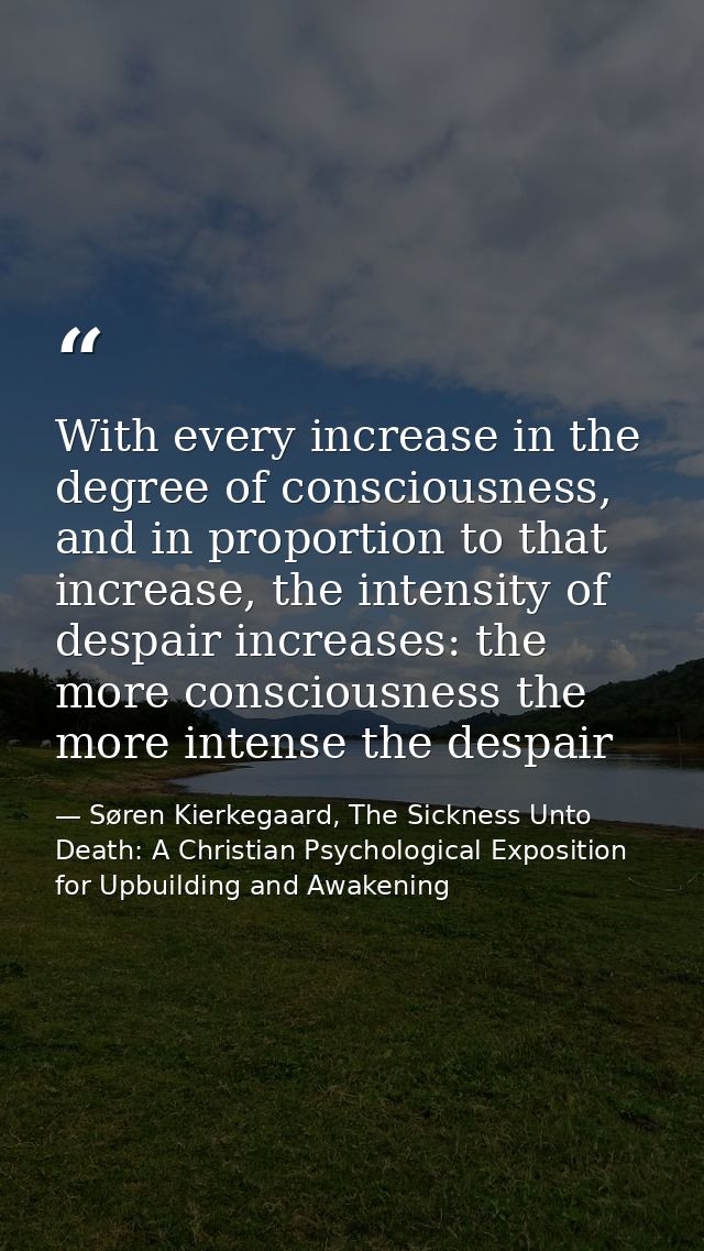 With every increase in the degree of consciousness, and in proportion to that increase, the intensity of despair increas — Søren Kierkegaard, The Sickness Unto Death: A Christian Psychological Exposition for Upbuilding and Awakening