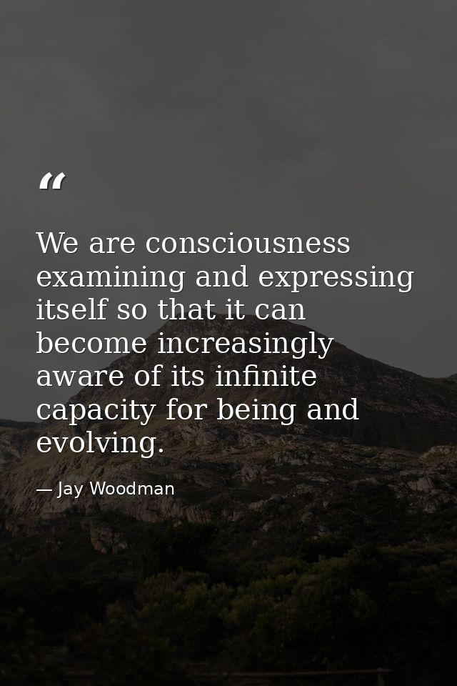 We are consciousness examining and expressing itself so that it can become increasingly aware of its infinite capacity f — Jay Woodman