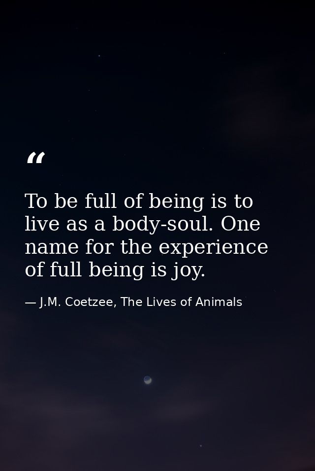 To be full of being is to live as a body-soul. One name for the experience of full being is joy. — J.M. Coetzee, The Lives of Animals