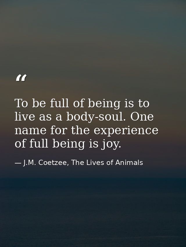 To be full of being is to live as a body-soul. One name for the experience of full being is joy. — J.M. Coetzee, The Lives of Animals