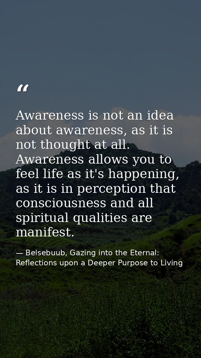 Awareness is not an idea about awareness, as it is not thought at all. Awareness allows you to feel life as it's happeni — Belsebuub, Gazing into the Eternal: Reflections upon a Deeper Purpose to Living