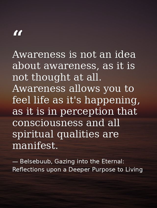 Awareness is not an idea about awareness, as it is not thought at all. Awareness allows you to feel life as it's happeni — Belsebuub, Gazing into the Eternal: Reflections upon a Deeper Purpose to Living