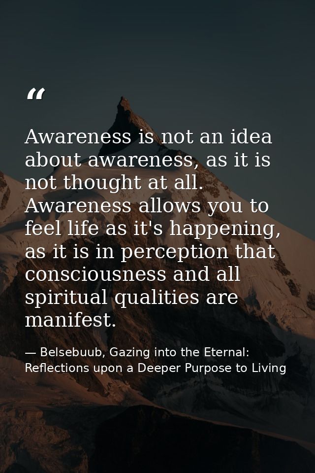 Awareness is not an idea about awareness, as it is not thought at all. Awareness allows you to feel life as it's happeni — Belsebuub, Gazing into the Eternal: Reflections upon a Deeper Purpose to Living