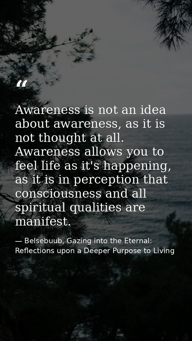 Awareness is not an idea about awareness, as it is not thought at all. Awareness allows you to feel life as it's happeni — Belsebuub, Gazing into the Eternal: Reflections upon a Deeper Purpose to Living