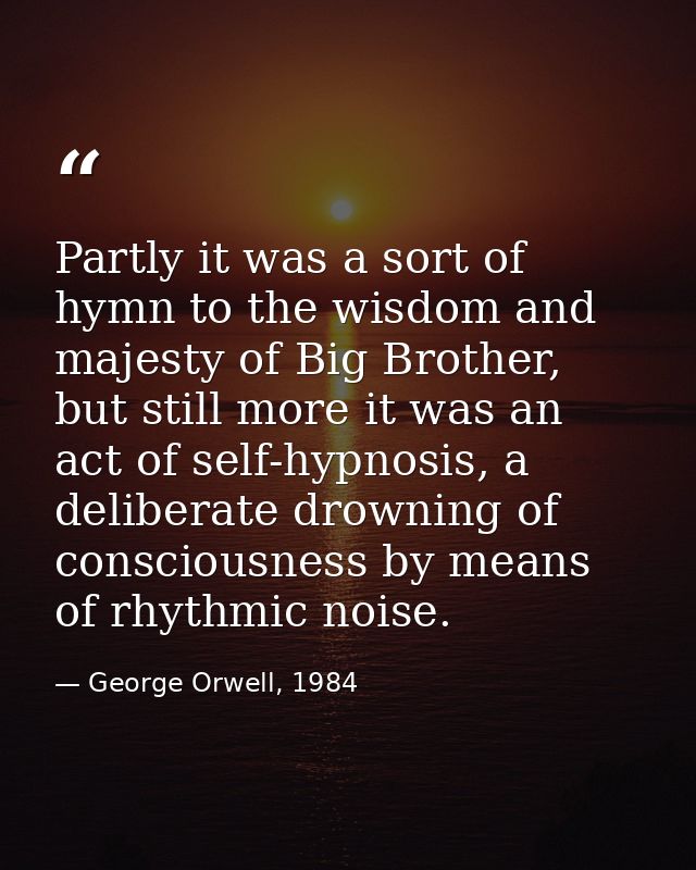 Partly it was a sort of hymn to the wisdom and majesty of Big Brother, but still more it was an act of self-hypnosis, a  — George Orwell, 1984