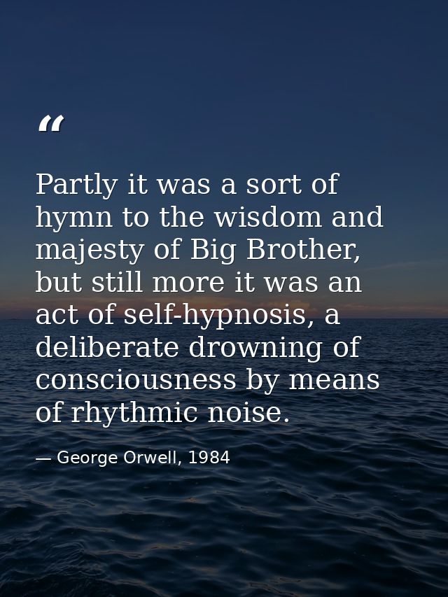Partly it was a sort of hymn to the wisdom and majesty of Big Brother, but still more it was an act of self-hypnosis, a  — George Orwell, 1984
