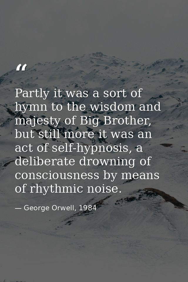 Partly it was a sort of hymn to the wisdom and majesty of Big Brother, but still more it was an act of self-hypnosis, a  — George Orwell, 1984