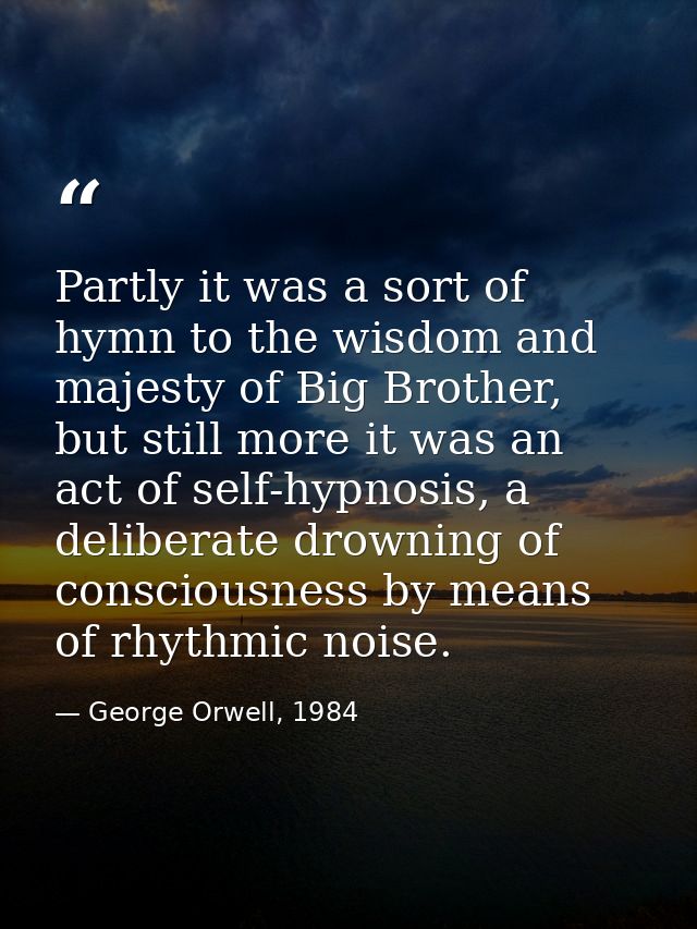 Partly it was a sort of hymn to the wisdom and majesty of Big Brother, but still more it was an act of self-hypnosis, a  — George Orwell, 1984