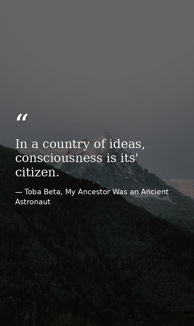 In a country of ideas, consciousness is its' citizen. — Toba Beta, My Ancestor Was an Ancient Astronaut