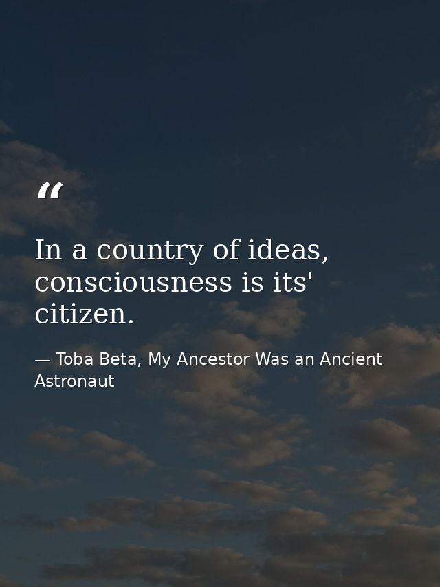 In a country of ideas, consciousness is its' citizen. — Toba Beta, My Ancestor Was an Ancient Astronaut