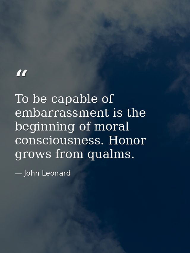 To be capable of embarrassment is the beginning of moral consciousness. Honor grows from qualms. — John Leonard