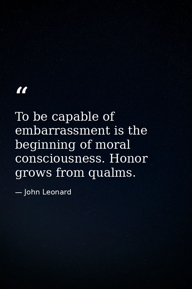 To be capable of embarrassment is the beginning of moral consciousness. Honor grows from qualms. — John Leonard