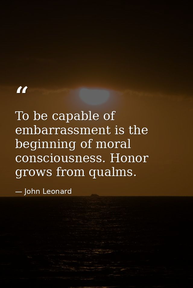 To be capable of embarrassment is the beginning of moral consciousness. Honor grows from qualms. — John Leonard
