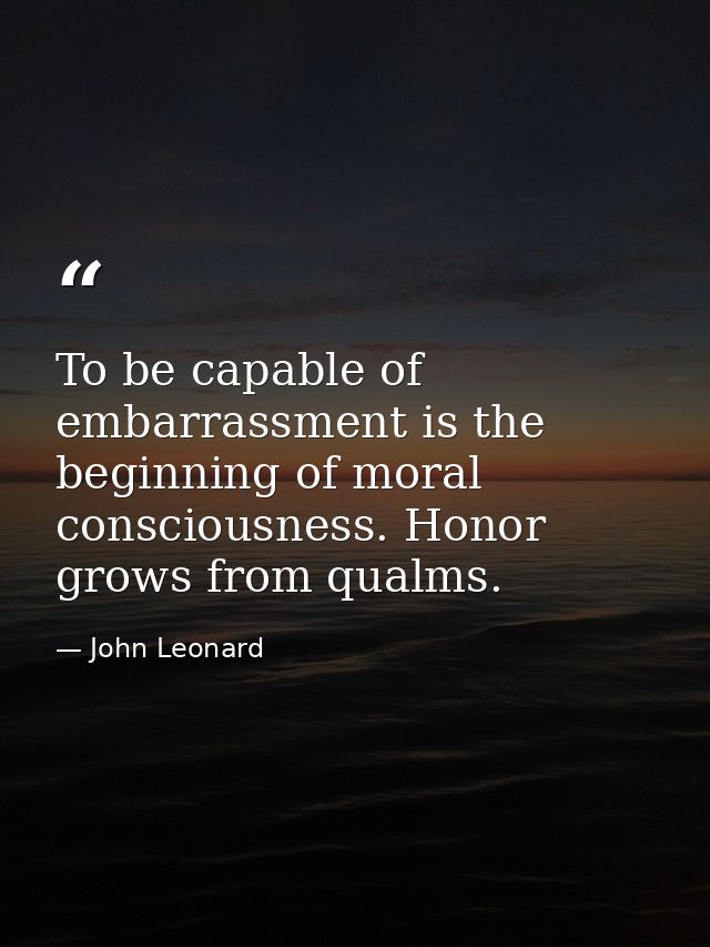 To be capable of embarrassment is the beginning of moral consciousness. Honor grows from qualms. — John Leonard
