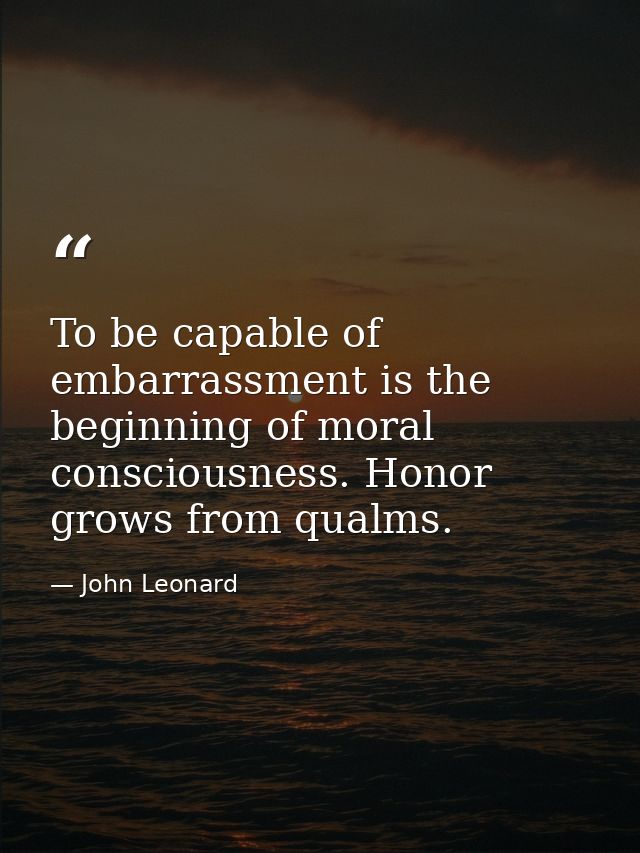 To be capable of embarrassment is the beginning of moral consciousness. Honor grows from qualms. — John Leonard