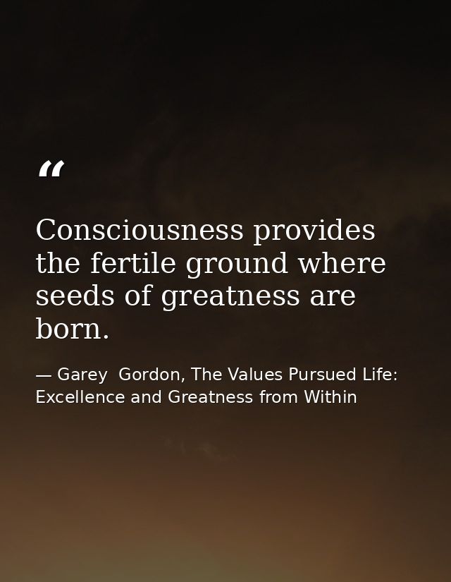 Consciousness provides the fertile ground where seeds of greatness are born. — Garey  Gordon, The Values Pursued Life: Excellence and Greatness from Within