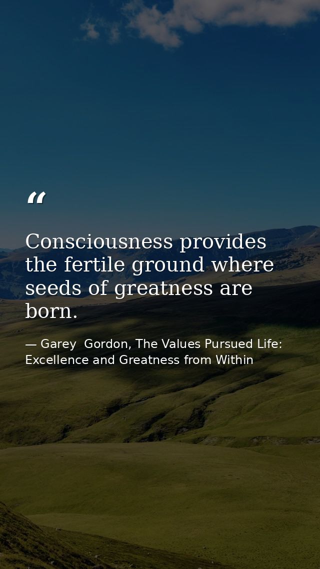 Consciousness provides the fertile ground where seeds of greatness are born. — Garey  Gordon, The Values Pursued Life: Excellence and Greatness from Within