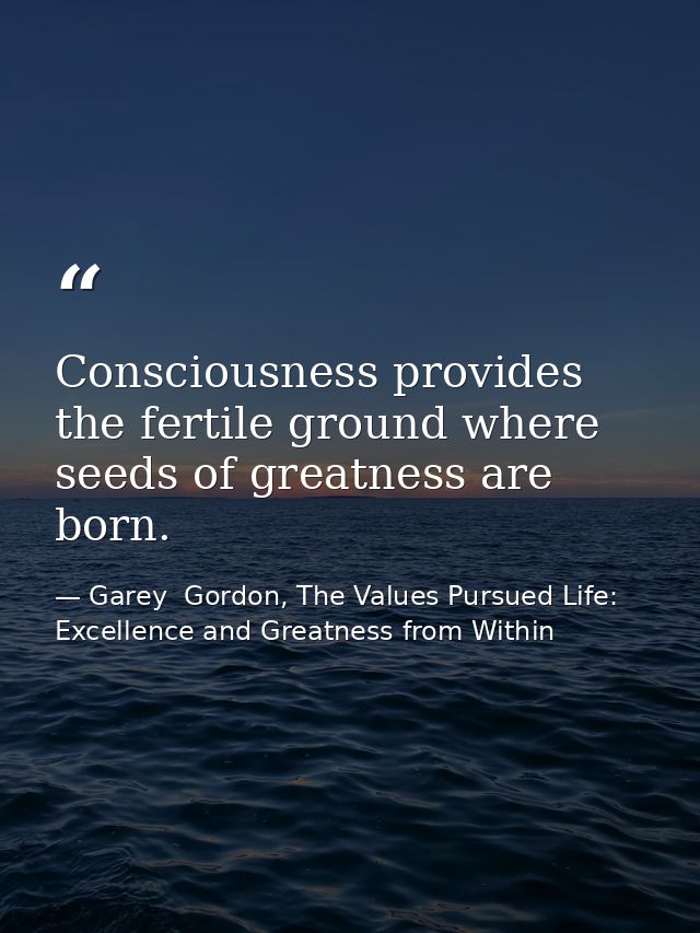 Consciousness provides the fertile ground where seeds of greatness are born. — Garey  Gordon, The Values Pursued Life: Excellence and Greatness from Within