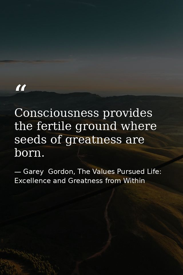 Consciousness provides the fertile ground where seeds of greatness are born. — Garey  Gordon, The Values Pursued Life: Excellence and Greatness from Within