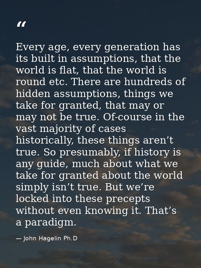 Every age, every generation has its built in assumptions, that the world is flat, that the world is round etc. There are — John Hagelin Ph.D