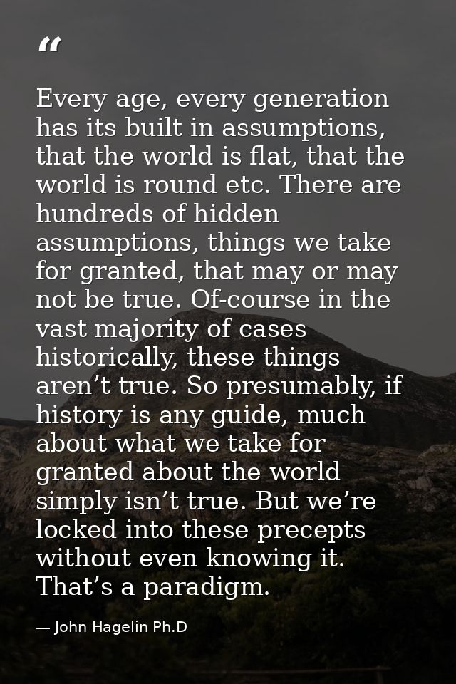 Every age, every generation has its built in assumptions, that the world is flat, that the world is round etc. There are — John Hagelin Ph.D