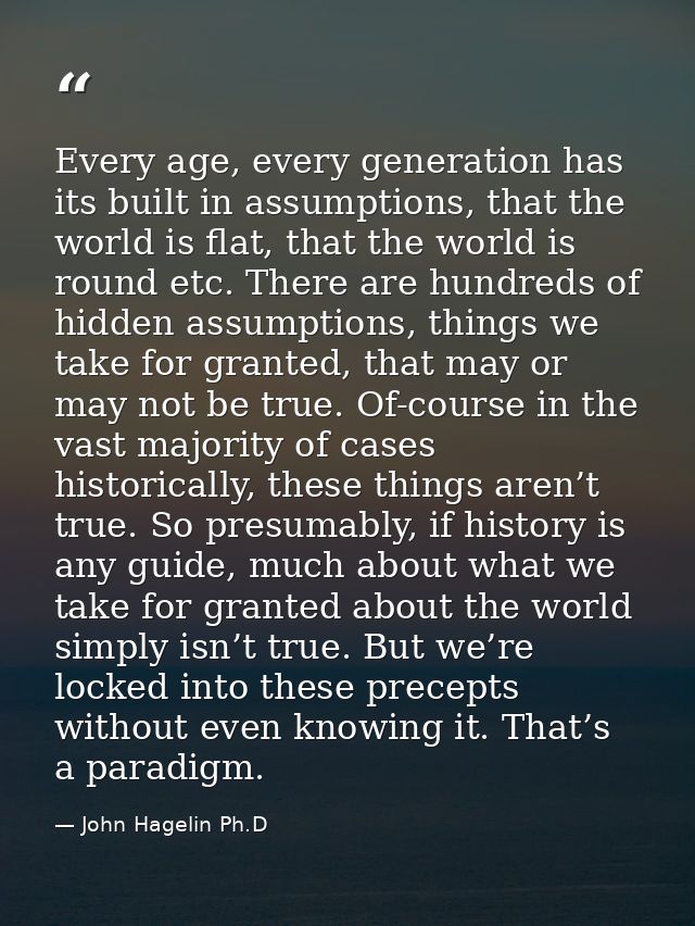 Every age, every generation has its built in assumptions, that the world is flat, that the world is round etc. There are — John Hagelin Ph.D