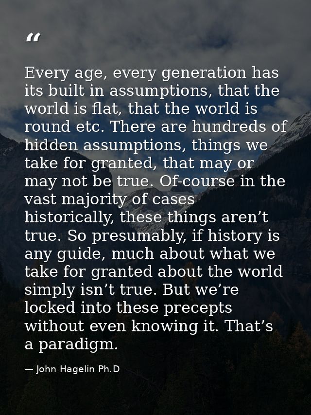 Every age, every generation has its built in assumptions, that the world is flat, that the world is round etc. There are — John Hagelin Ph.D