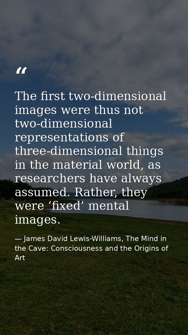 The first two-dimensional images were thus not two-dimensional representations of three-dimensional things in the materi — James David Lewis-Williams, The Mind in the Cave: Consciousness and the Origins of Art