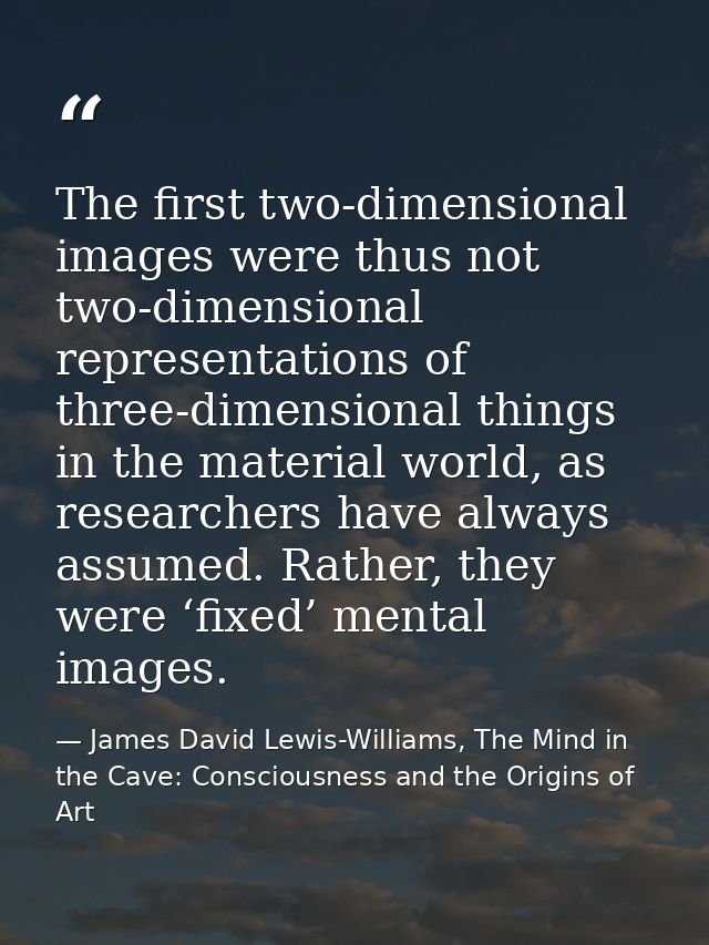 The first two-dimensional images were thus not two-dimensional representations of three-dimensional things in the materi — James David Lewis-Williams, The Mind in the Cave: Consciousness and the Origins of Art