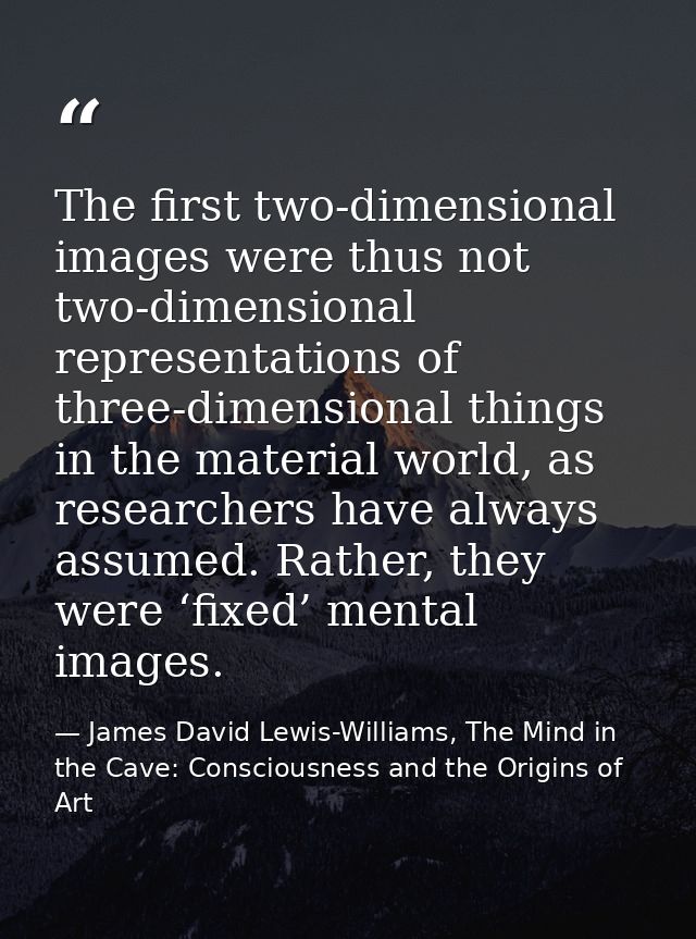 The first two-dimensional images were thus not two-dimensional representations of three-dimensional things in the materi — James David Lewis-Williams, The Mind in the Cave: Consciousness and the Origins of Art