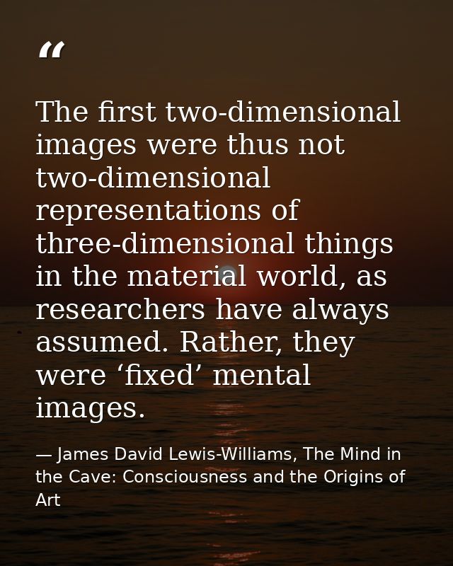 The first two-dimensional images were thus not two-dimensional representations of three-dimensional things in the materi — James David Lewis-Williams, The Mind in the Cave: Consciousness and the Origins of Art