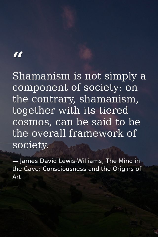Shamanism is not simply a component of society: on the contrary, shamanism, together with its tiered cosmos, can be said — James David Lewis-Williams, The Mind in the Cave: Consciousness and the Origins of Art