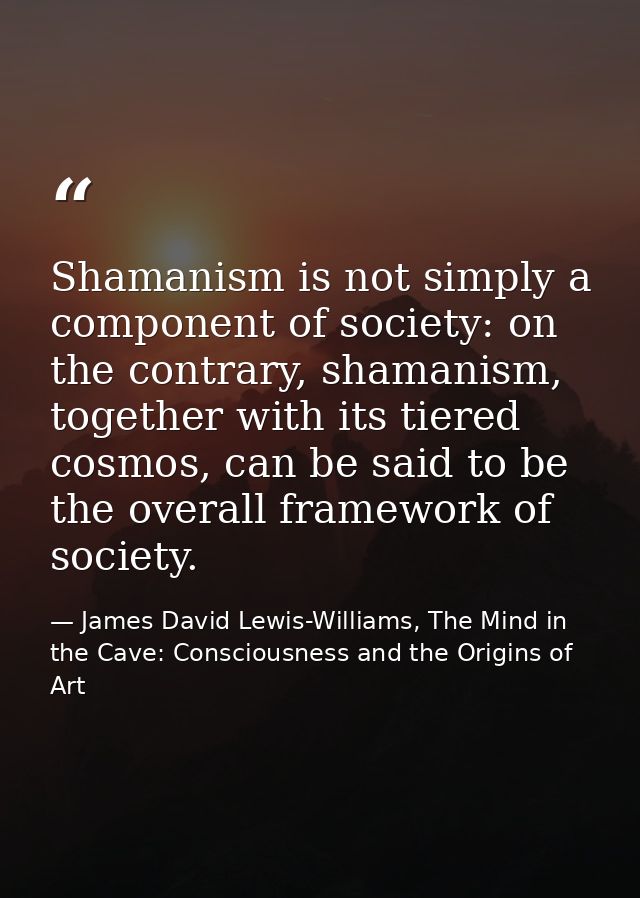 Shamanism is not simply a component of society: on the contrary, shamanism, together with its tiered cosmos, can be said — James David Lewis-Williams, The Mind in the Cave: Consciousness and the Origins of Art