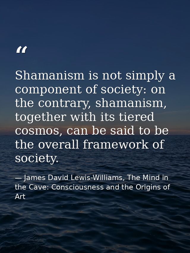 Shamanism is not simply a component of society: on the contrary, shamanism, together with its tiered cosmos, can be said — James David Lewis-Williams, The Mind in the Cave: Consciousness and the Origins of Art