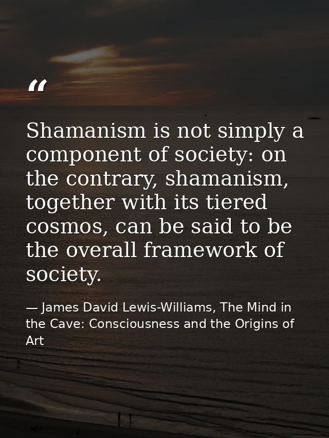 Shamanism is not simply a component of society: on the contrary, shamanism, together with its tiered cosmos, can be said — James David Lewis-Williams, The Mind in the Cave: Consciousness and the Origins of Art